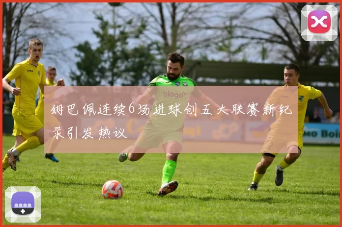 姆巴佩连续6场进球创五大联赛新纪录引发热议
