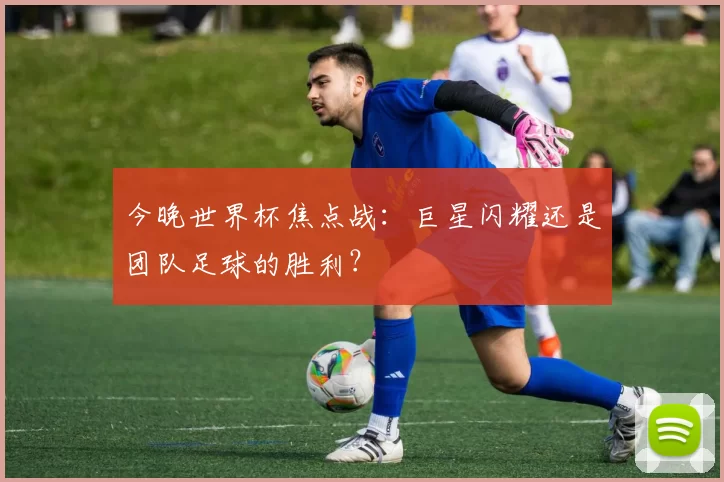 今晚世界杯焦点战:巨星闪耀还是团队足球的胜利?