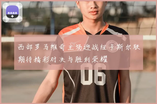 西部罗马维奇主场迎战纽卡斯尔联期待精彩对决与胜利荣耀