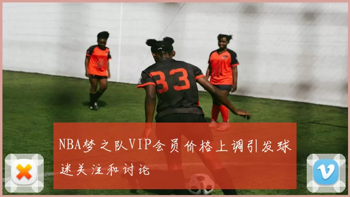 NBA梦之队VIP会员价格上调引发球迷关注和讨论