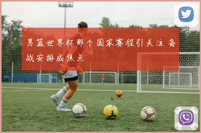 男篮世界杯那个国家赛程引关注 备战安排成焦点