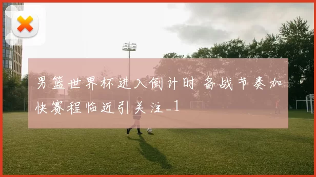 男篮世界杯进入倒计时 备战节奏加快赛程临近引关注_1