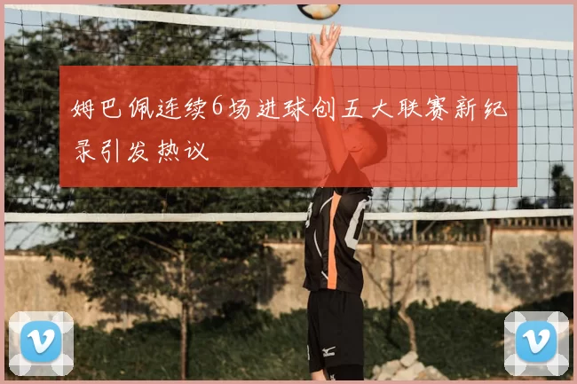 姆巴佩连续6场进球创五大联赛新纪录引发热议