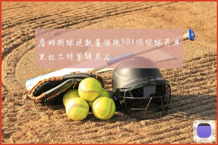 詹姆斯球迷数量领跑NBA现役球员库里杜兰特紧随其后