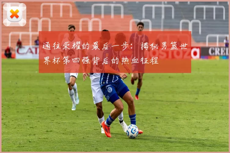 通往荣耀的最后一步:揭秘男篮世界杯第四强背后的热血征程