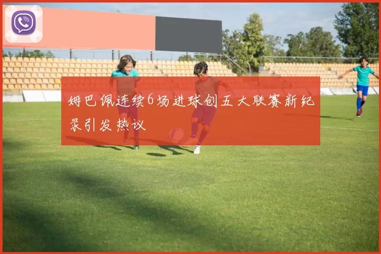 姆巴佩连续6场进球创五大联赛新纪录引发热议