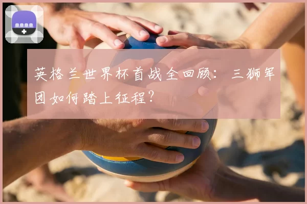 英格兰世界杯首战全回顾:三狮军团如何踏上征程?