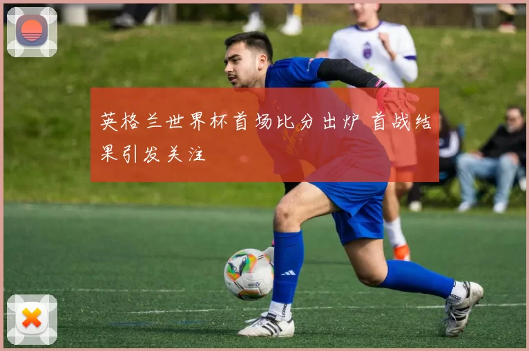 英格兰世界杯首场比分出炉 首战结果引发关注