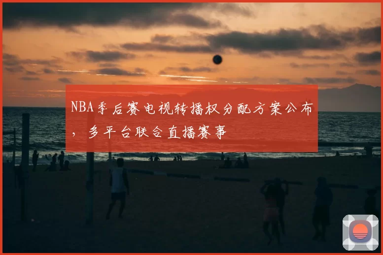 NBA季后赛电视转播权分配方案公布,多平台联合直播赛事
