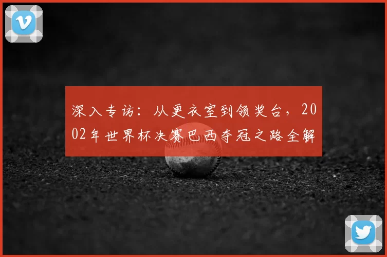 深入专访：从更衣室到领奖台，2002年世界杯决赛巴西夺冠之路全解析