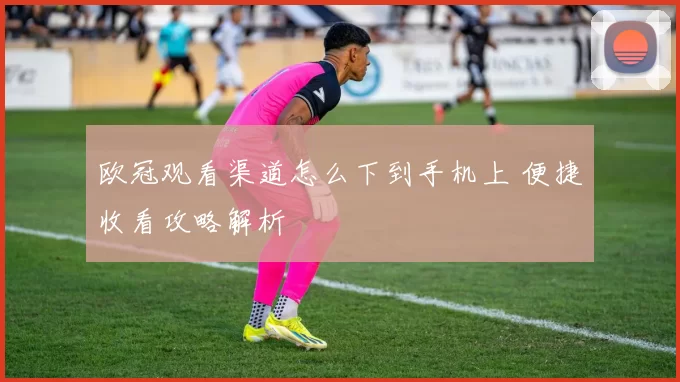 欧冠观看渠道怎么下到手机上 便捷收看攻略解析