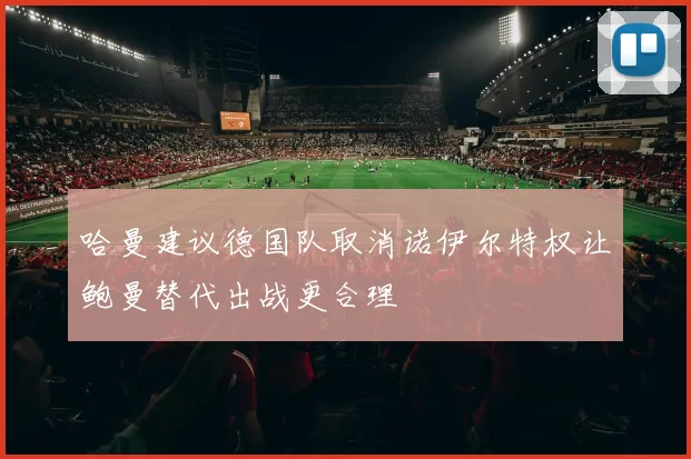 哈曼建议德国队取消诺伊尔特权让鲍曼替代出战更合理