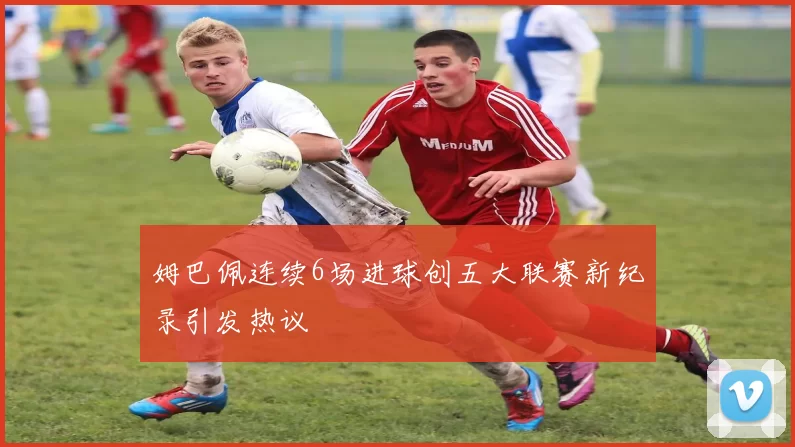 姆巴佩连续6场进球创五大联赛新纪录引发热议
