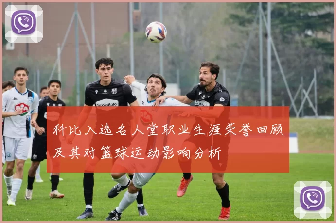 科比入选名人堂职业生涯荣誉回顾及其对篮球运动影响分析