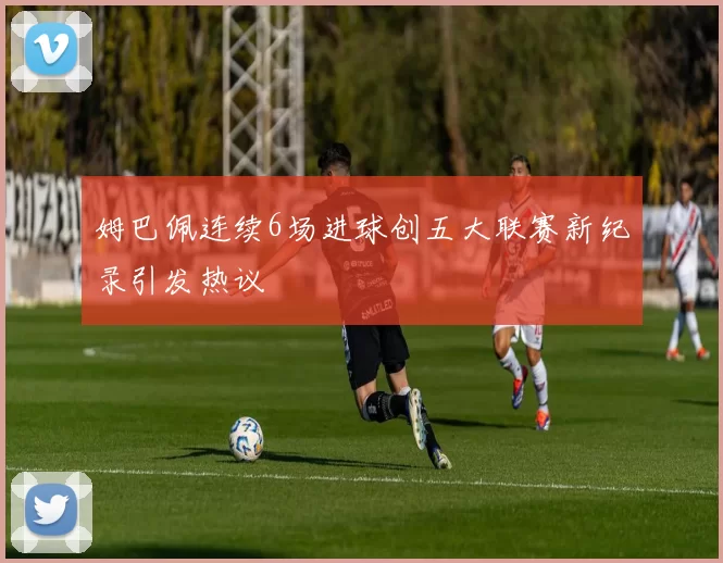 姆巴佩连续6场进球创五大联赛新纪录引发热议
