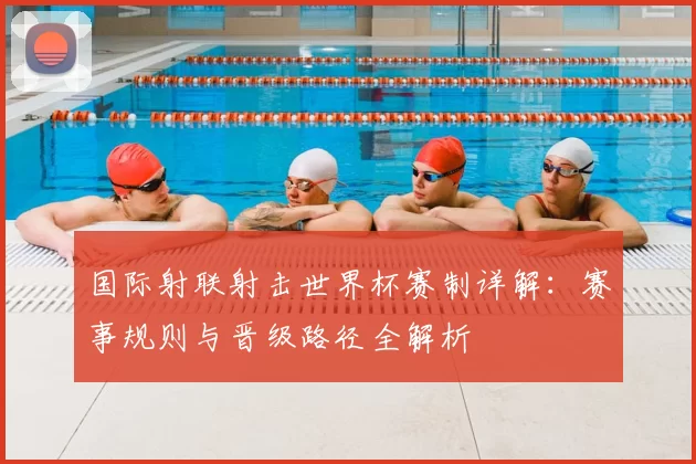 国际射联射击世界杯赛制详解：赛事规则与晋级路径全解析