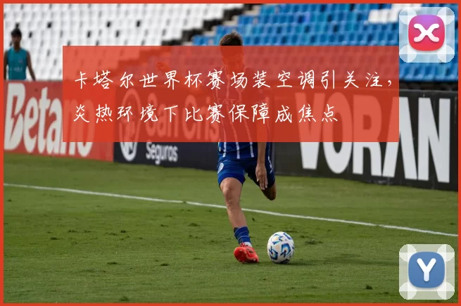 卡塔尔世界杯赛场装空调引关注,炎热环境下比赛保障成焦点