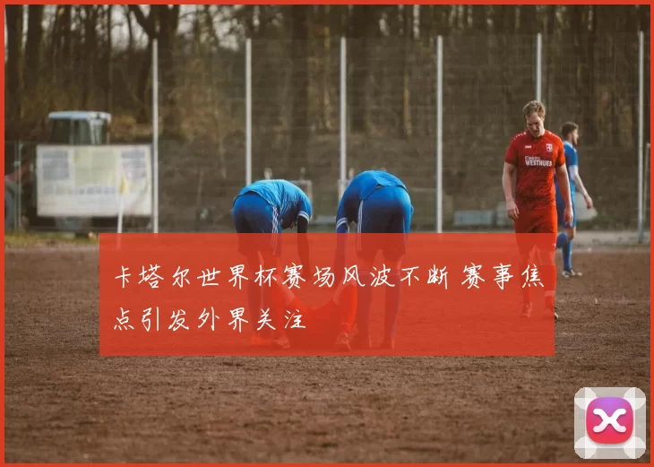 卡塔尔世界杯赛场风波不断 赛事焦点引发外界关注