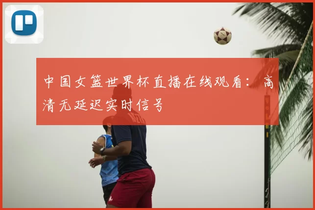 中国女篮世界杯直播在线观看：高清无延迟实时信号