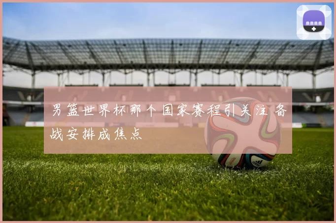 男篮世界杯那个国家赛程引关注 备战安排成焦点