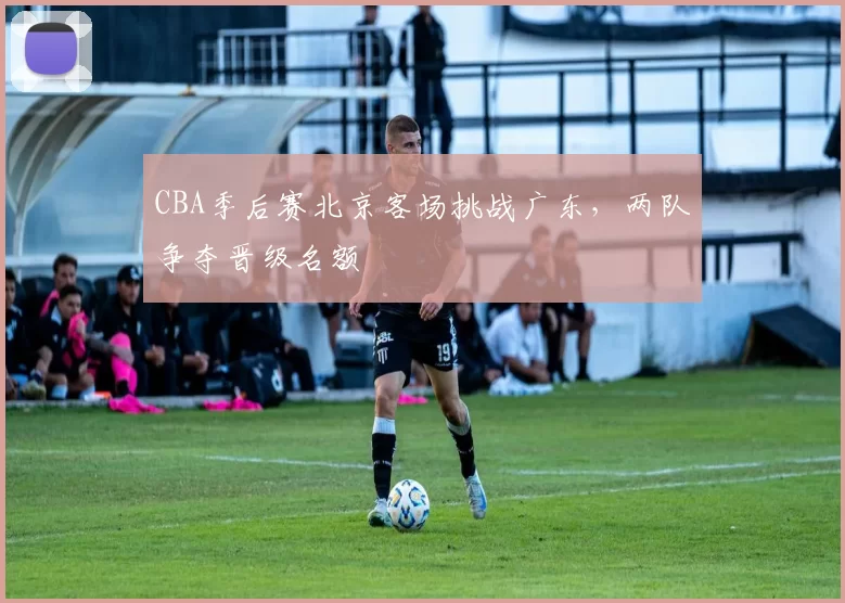 CBA季后赛北京客场挑战广东，两队争夺晋级名额