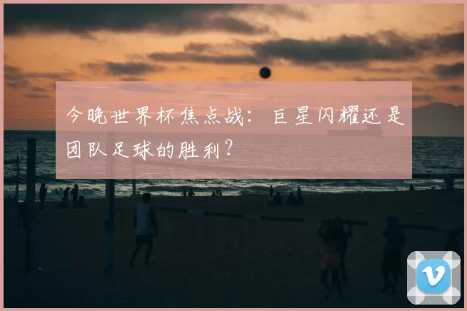 今晚世界杯焦点战:巨星闪耀还是团队足球的胜利?