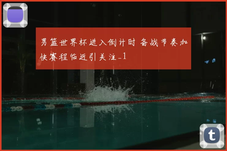 男篮世界杯进入倒计时 备战节奏加快赛程临近引关注_1