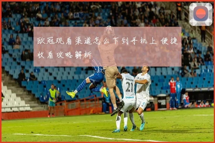 欧冠观看渠道怎么下到手机上 便捷收看攻略解析