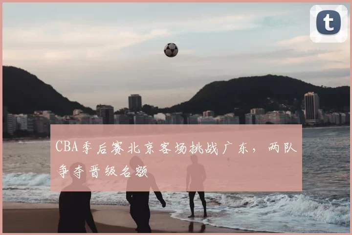 CBA季后赛北京客场挑战广东，两队争夺晋级名额