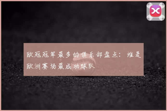 欧冠冠军最多的俱乐部盘点：谁是欧洲赛场最成功球队
