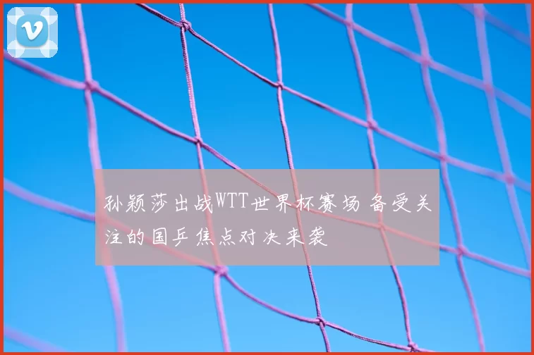 孙颖莎出战WTT世界杯赛场 备受关注的国乒焦点对决来袭