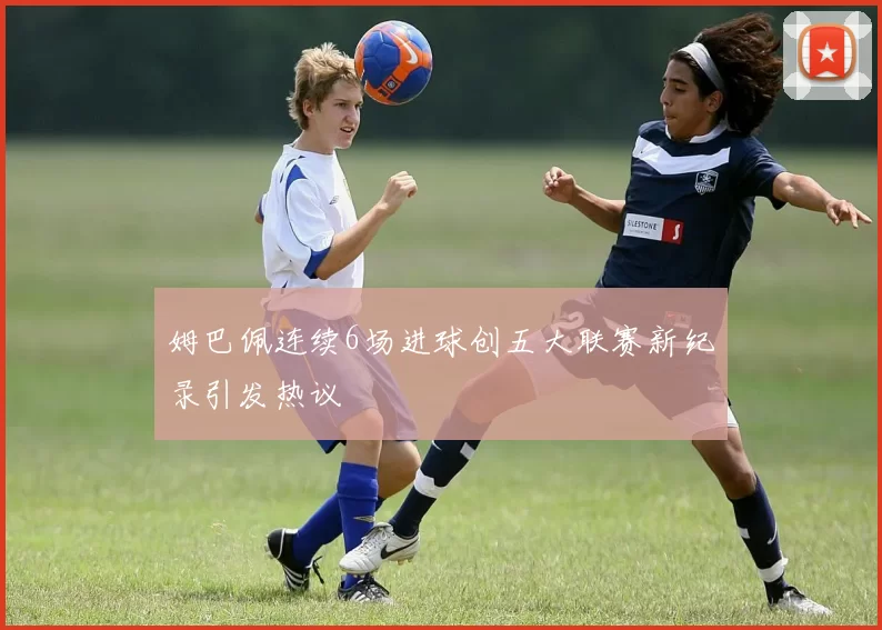姆巴佩连续6场进球创五大联赛新纪录引发热议