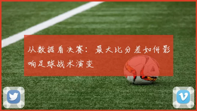 从数据看决赛:最大比分差如何影响足球战术演变