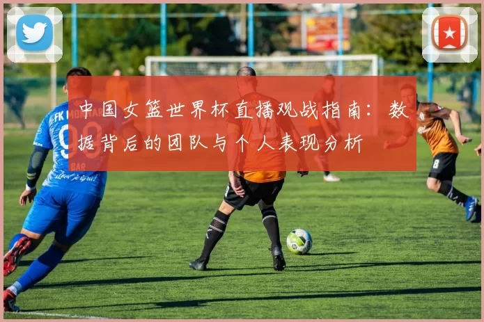 中国女篮世界杯直播观战指南:数据背后的团队与个人表现分析