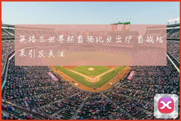 英格兰世界杯首场比分出炉 首战结果引发关注