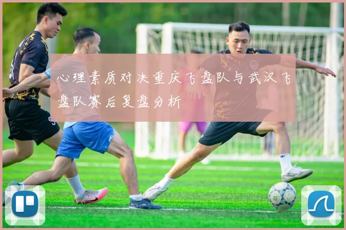 心理素质对决重庆飞盘队与武汉飞盘队赛后复盘分析