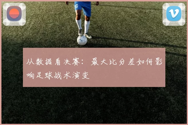 从数据看决赛:最大比分差如何影响足球战术演变