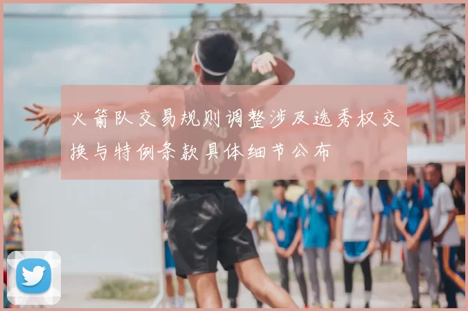 火箭队交易规则调整涉及选秀权交换与特例条款具体细节公布