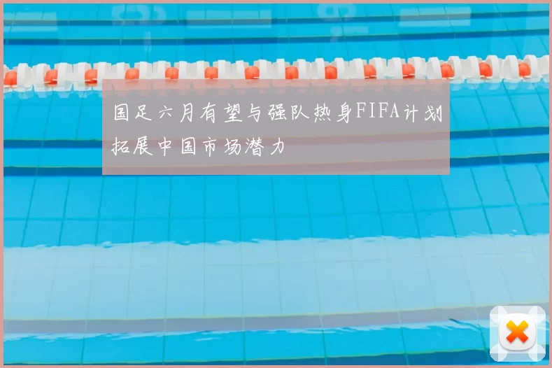 国足六月有望与强队热身FIFA计划拓展中国市场潜力
