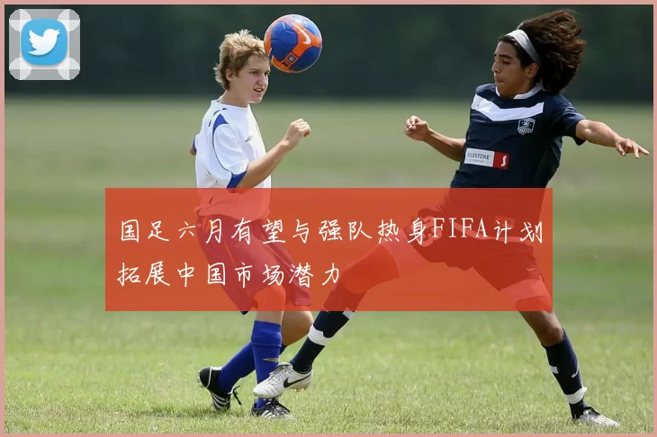 国足六月有望与强队热身FIFA计划拓展中国市场潜力