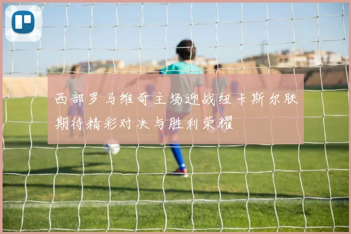 西部罗马维奇主场迎战纽卡斯尔联期待精彩对决与胜利荣耀
