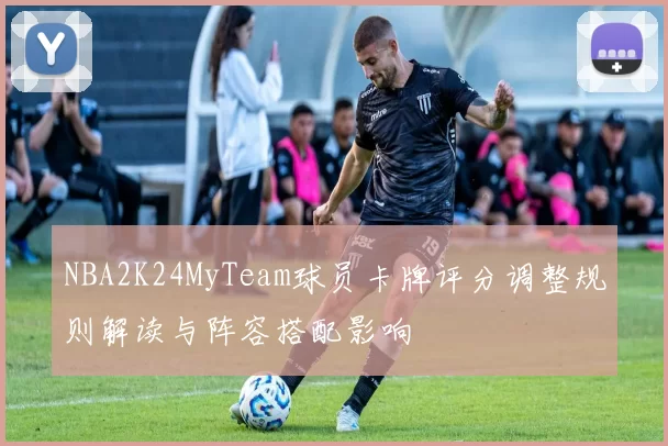 NBA2K24MyTeam球员卡牌评分调整规则解读与阵容搭配影响