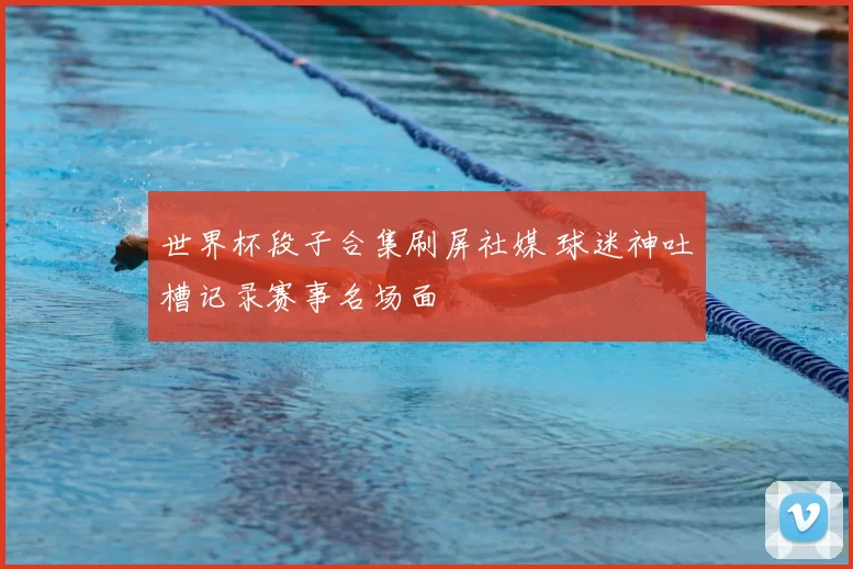 世界杯段子合集刷屏社媒 球迷神吐槽记录赛事名场面
