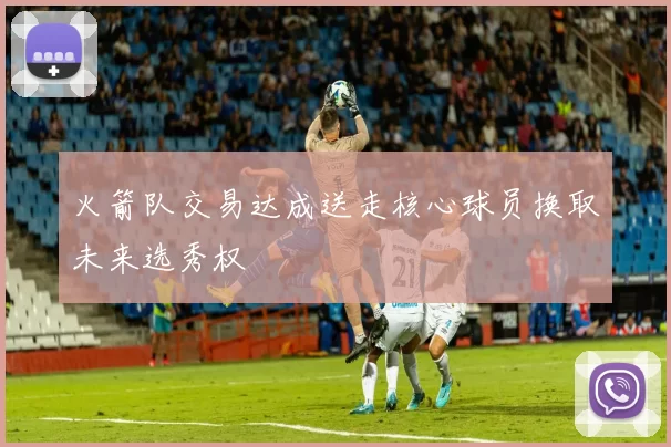 火箭队交易达成送走核心球员换取未来选秀权