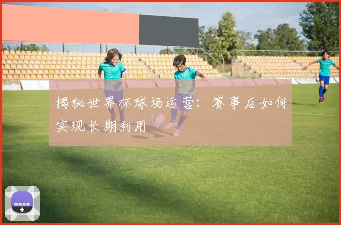 揭秘世界杯球场运营：赛事后如何实现长期利用