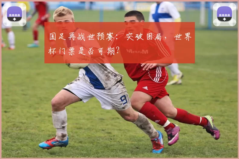 国足再战世预赛：突破困局，世界杯门票是否可期？