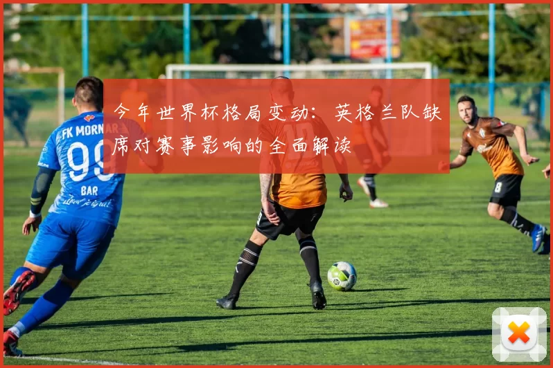 今年世界杯格局变动：英格兰队缺席对赛事影响的全面解读