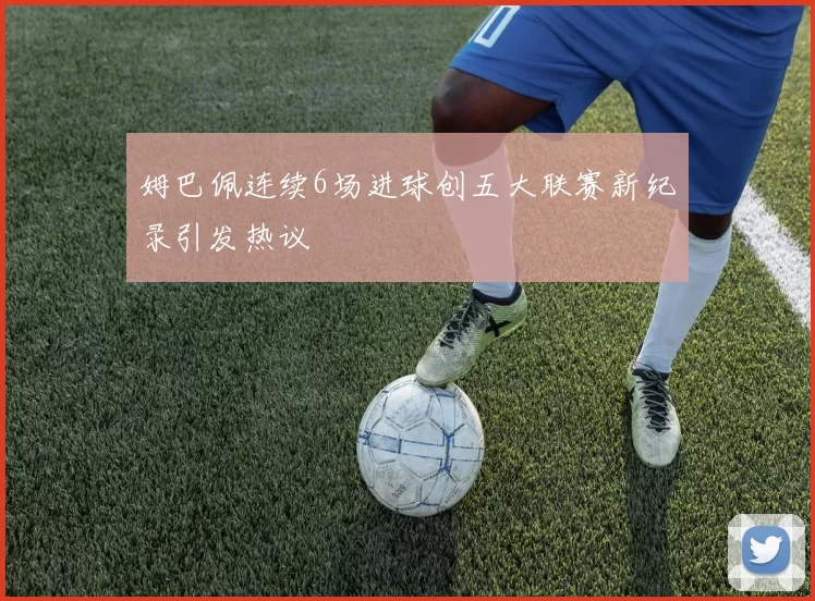 姆巴佩连续6场进球创五大联赛新纪录引发热议