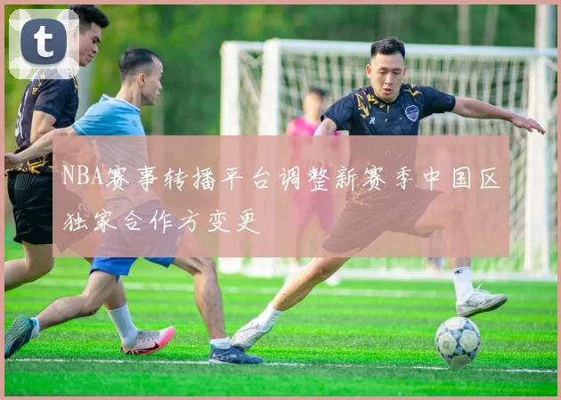 NBA赛事转播平台调整新赛季中国区独家合作方变更