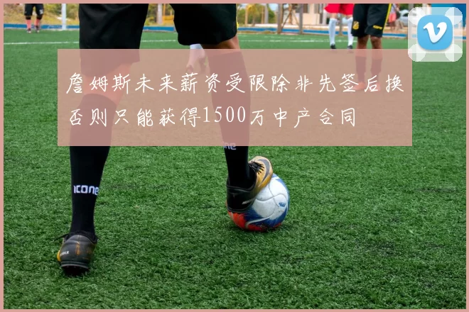 詹姆斯未来薪资受限除非先签后换否则只能获得1500万中产合同